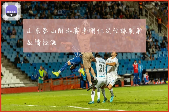 山东泰山附加赛李刚仁定位球制胜剧情拉满