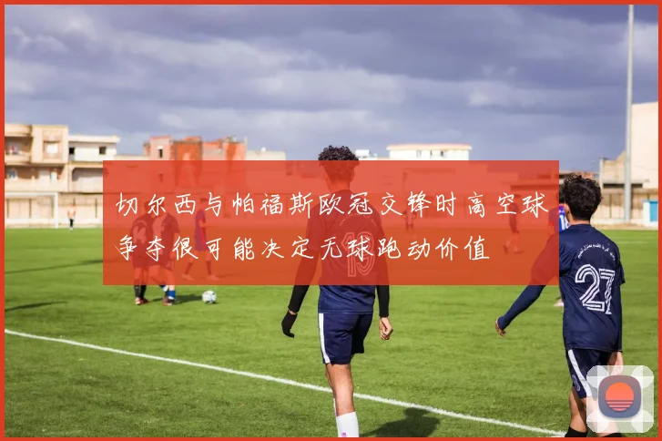 切尔西与帕福斯欧冠交锋时高空球争夺很可能决定无球跑动价值