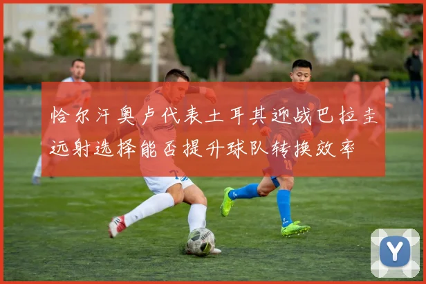 恰尔汗奥卢代表土耳其迎战巴拉圭远射选择能否提升球队转换效率