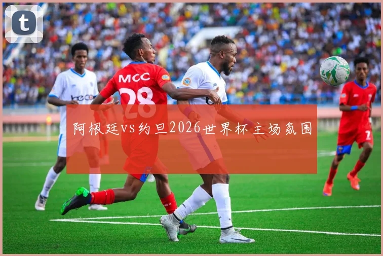 阿根廷vs约旦2026世界杯主场氛围