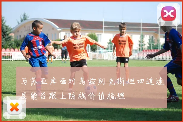 马苏亚库面对乌兹别克斯坦回追速度能否跟上防线价值梳理