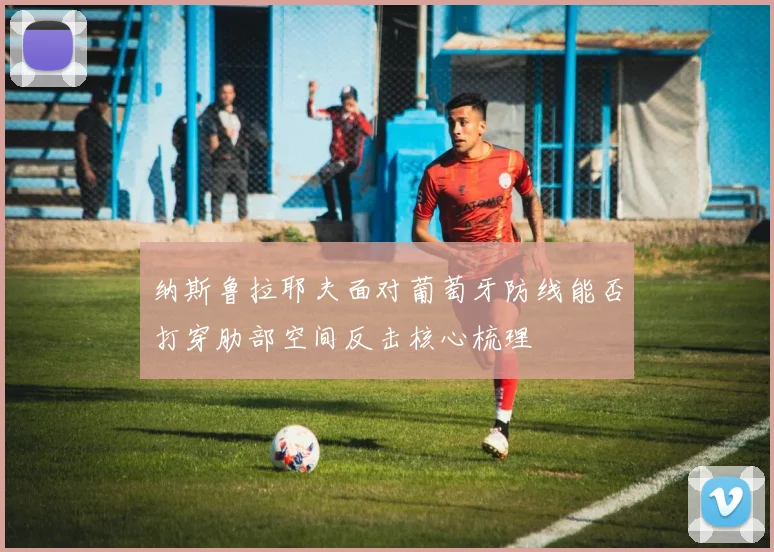 纳斯鲁拉耶夫面对葡萄牙防线能否打穿肋部空间反击核心梳理