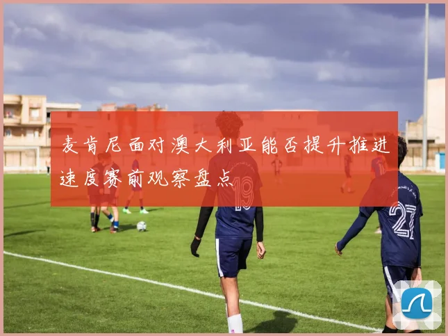 麦肯尼面对澳大利亚能否提升推进速度赛前观察盘点