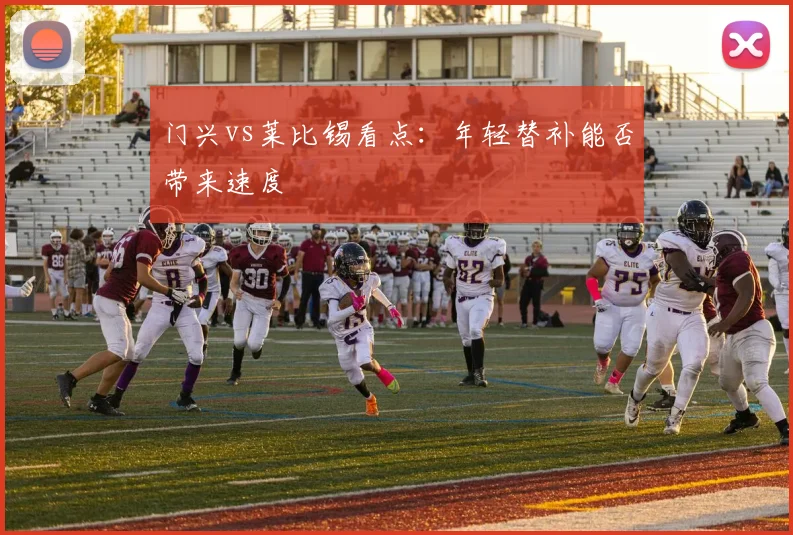 门兴vs莱比锡看点：年轻替补能否带来速度