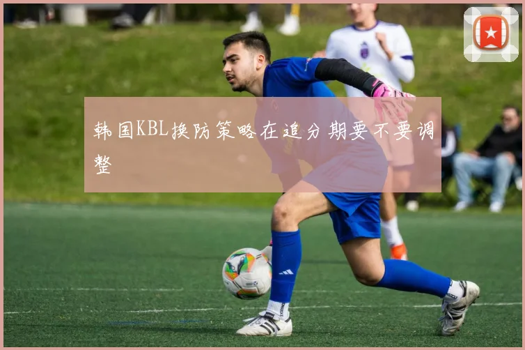 韩国KBL换防策略在追分期要不要调整