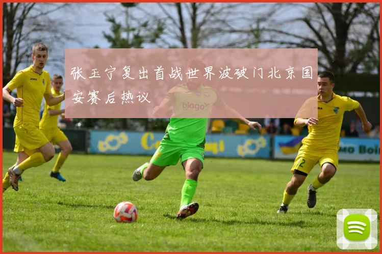 张玉宁复出首战世界波破门北京国安赛后热议