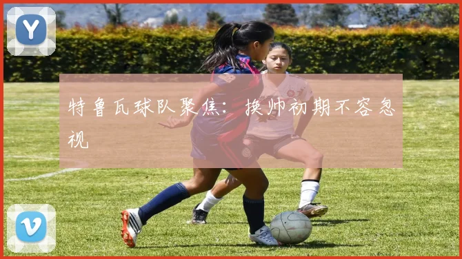 特鲁瓦球队聚焦：换帅初期不容忽视