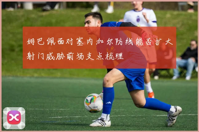 姆巴佩面对塞内加尔防线能否扩大射门威胁前场支点梳理
