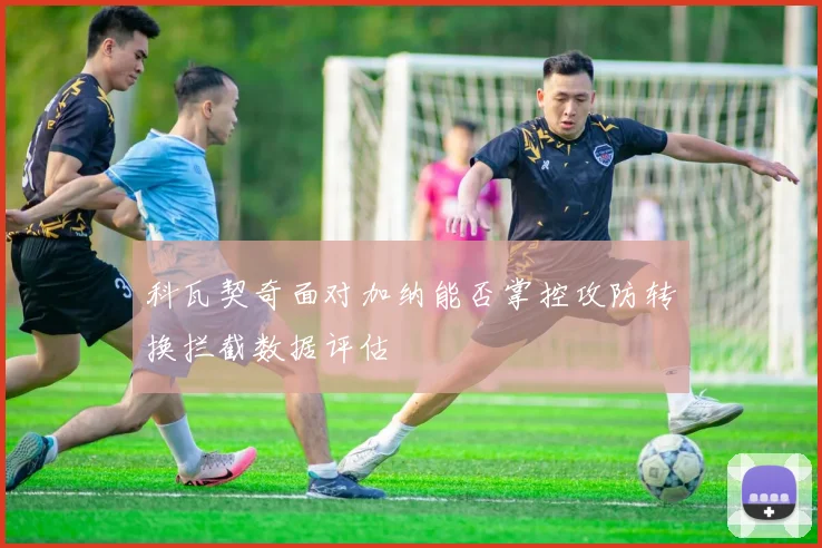 科瓦契奇面对加纳能否掌控攻防转换拦截数据评估