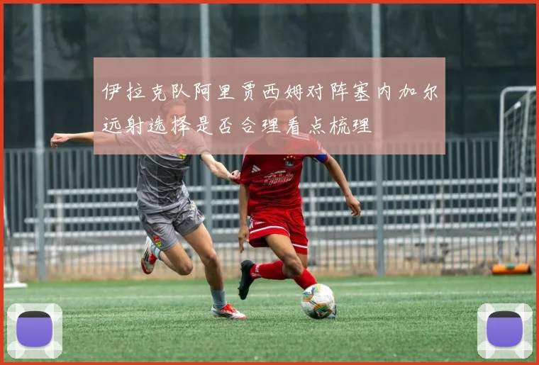 伊拉克队阿里贾西姆对阵塞内加尔远射选择是否合理看点梳理