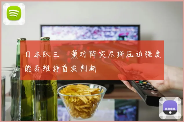 日本队三笘薰对阵突尼斯压迫强度能否维持首发判断
