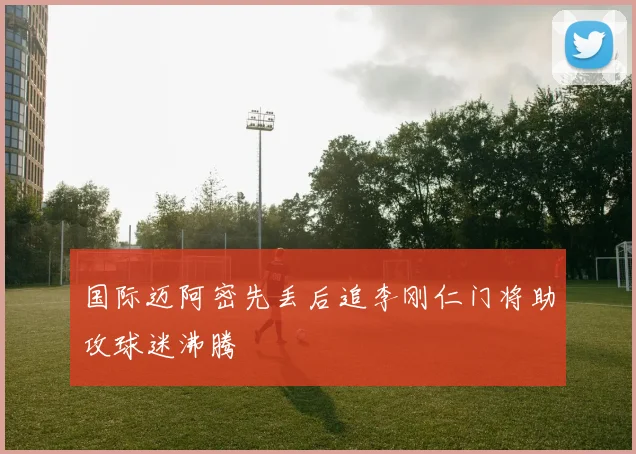国际迈阿密先丢后追李刚仁门将助攻球迷沸腾