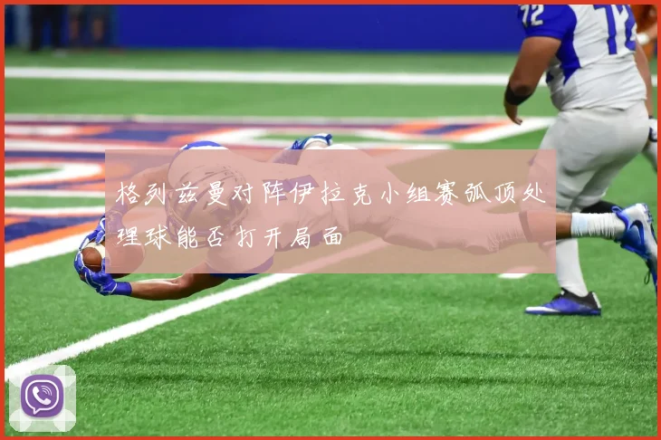 格列兹曼对阵伊拉克小组赛弧顶处理球能否打开局面
