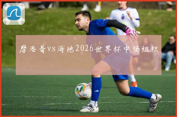 摩洛哥vs海地2026世界杯中场组织