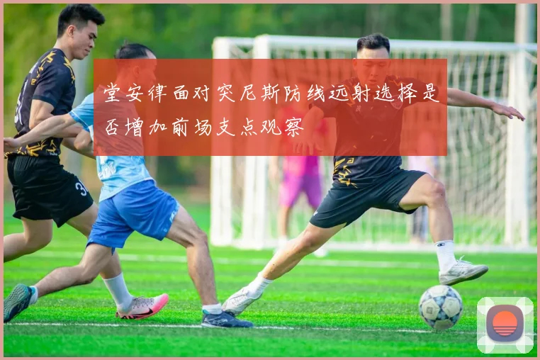 堂安律面对突尼斯防线远射选择是否增加前场支点观察