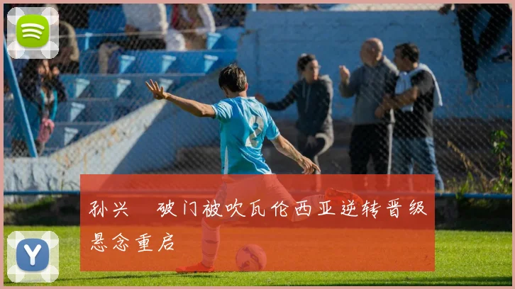 孙兴慜破门被吹瓦伦西亚逆转晋级悬念重启