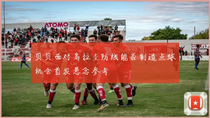 贝贝面对乌拉圭防线能否制造点球机会首发悬念参考