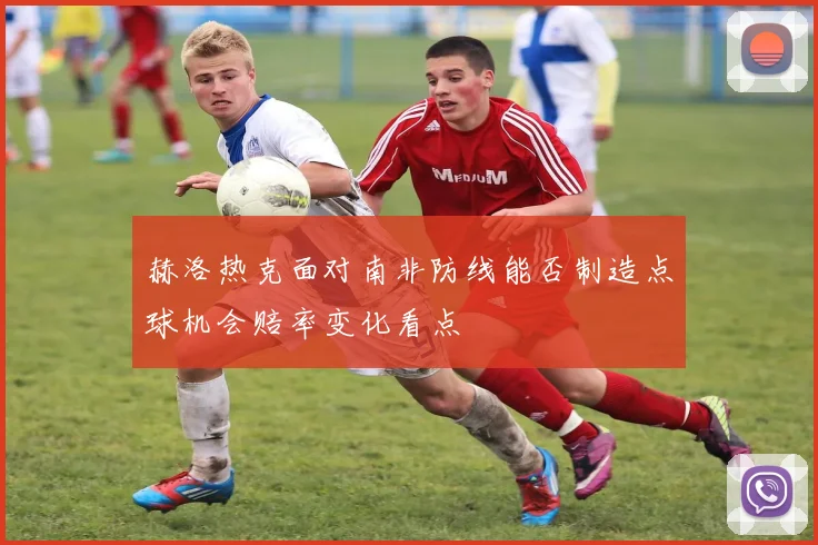 赫洛热克面对南非防线能否制造点球机会赔率变化看点
