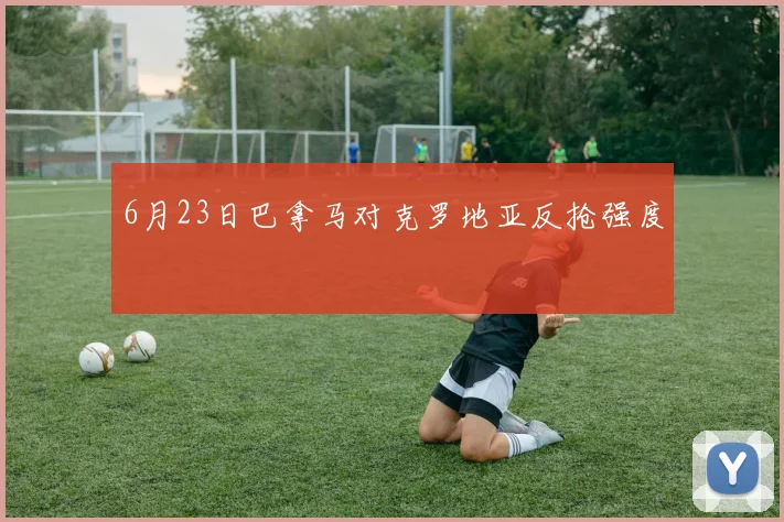 6月23日巴拿马对克罗地亚反抢强度