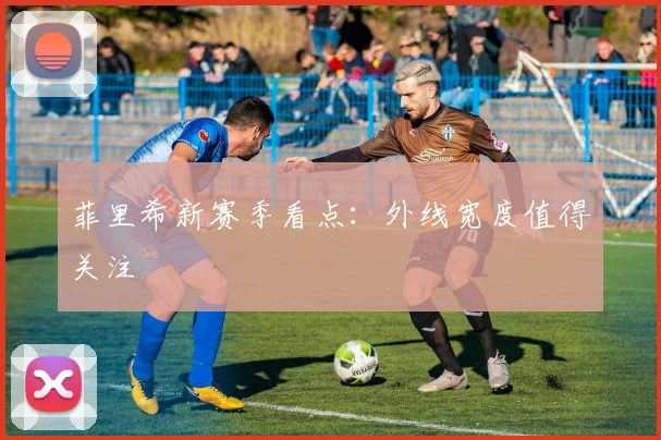 菲里希新赛季看点：外线宽度值得关注