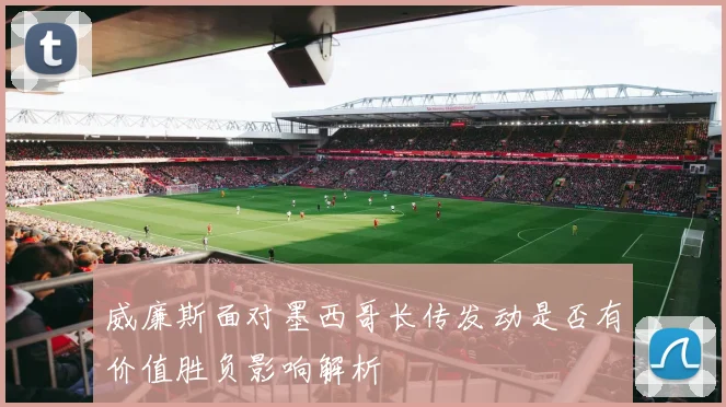 威廉斯面对墨西哥长传发动是否有价值胜负影响解析