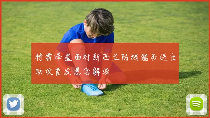 特雷泽盖面对新西兰防线能否送出助攻首发悬念解读