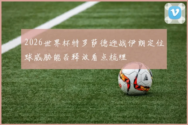 2026世界杯特罗萨德迎战伊朗定位球威胁能否释放看点梳理