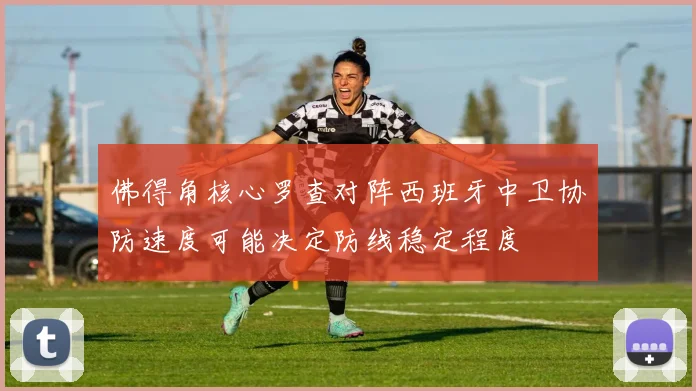 佛得角核心罗查对阵西班牙中卫协防速度可能决定防线稳定程度