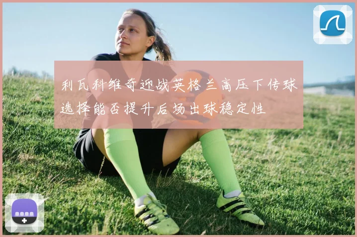 利瓦科维奇迎战英格兰高压下传球选择能否提升后场出球稳定性
