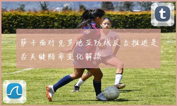 萨卡面对克罗地亚防线反击推进是否关键赔率变化解读
