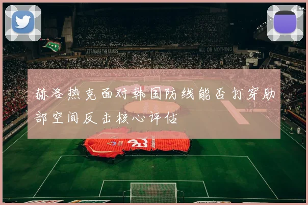 赫洛热克面对韩国防线能否打穿肋部空间反击核心评估