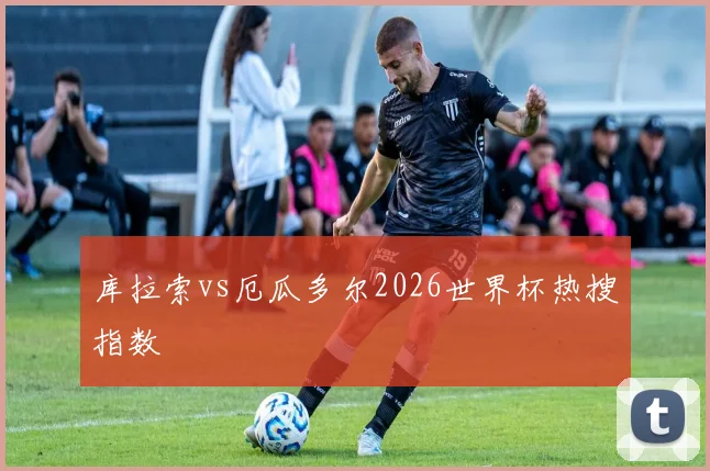 库拉索vs厄瓜多尔2026世界杯热搜指数