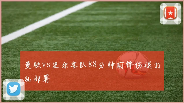 曼联vs里尔客队88分钟前锋伤退打乱部署