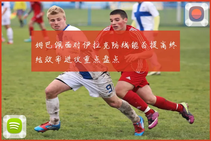 姆巴佩面对伊拉克防线能否提高终结效率进攻重点盘点