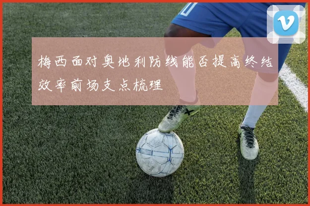 梅西面对奥地利防线能否提高终结效率前场支点梳理