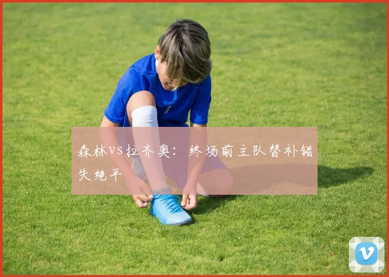 森林vs拉齐奥：终场前主队替补错失绝平