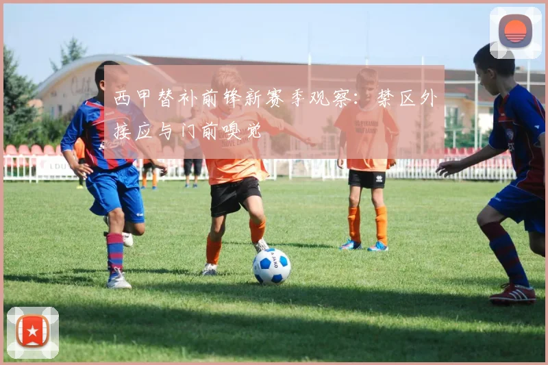 西甲替补前锋新赛季观察：禁区外接应与门前嗅觉