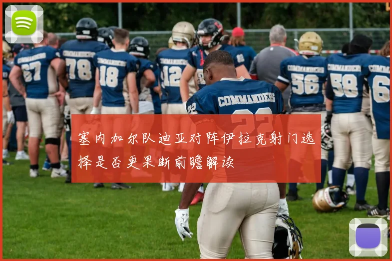 塞内加尔队迪亚对阵伊拉克射门选择是否更果断前瞻解读