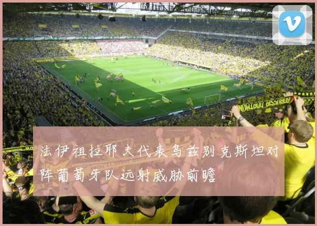 法伊祖拉耶夫代表乌兹别克斯坦对阵葡萄牙队远射威胁前瞻